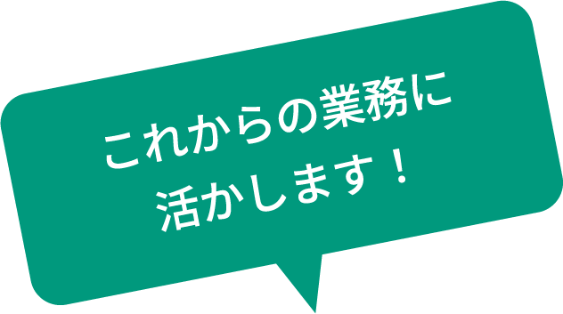 これからの業務に活かします！