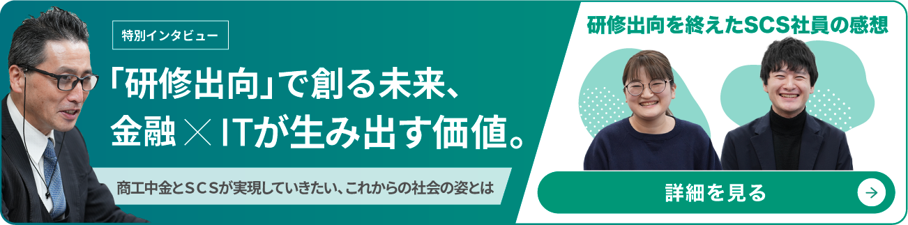Interviewee 特別インタビュー 金融xITの力で日本を変化に強くする。〜商工中金とＳＣＳが実現していきたい、これからの社会の姿〜 商工中金 執行役員 中島 秀記（なかじま ひでき）デジタル戦略部長兼 ビジネス基盤事業室長 研修出向を終えたSCS社員 T.S.さん 戦略系アプリ開発部 S.R.さん 戦略系アプリ開発部